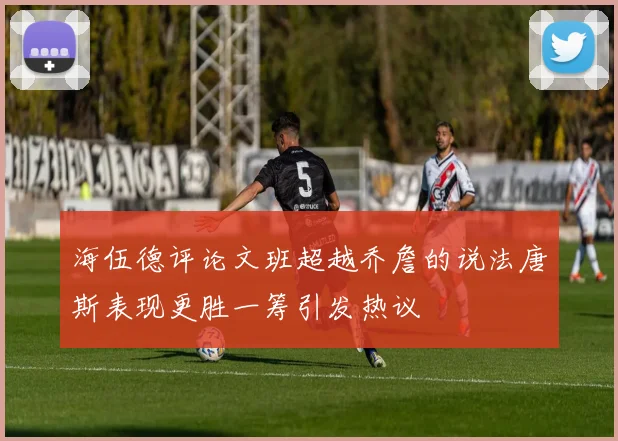 海伍德评论文班超越乔詹的说法唐斯表现更胜一筹引发热议