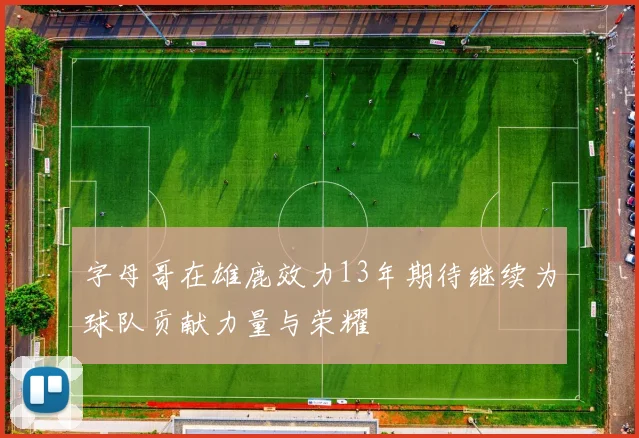 字母哥在雄鹿效力13年期待继续为球队贡献力量与荣耀