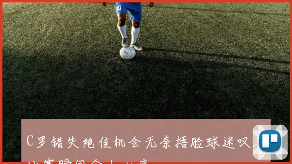 C罗错失绝佳机会无奈捂脸球迷叹息比赛瞬间令人心痛
