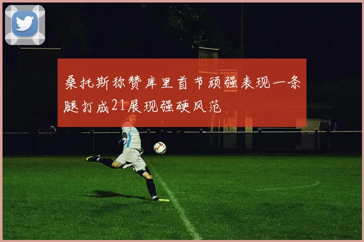 桑托斯称赞库里首节顽强表现一条腿打成21展现强硬风范