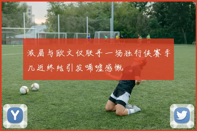 浓眉与欧文仅联手一场独行侠赛季几近终结引发唏嘘感慨