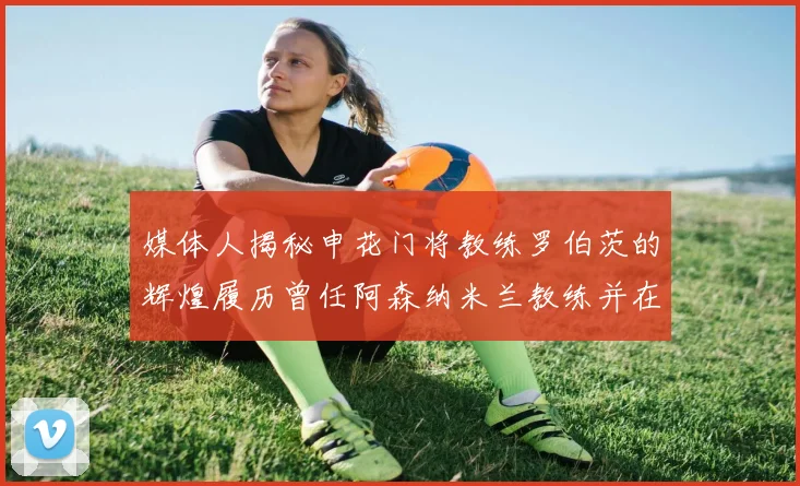 媒体人揭秘申花门将教练罗伯茨的辉煌履历曾任阿森纳米兰教练并在华夏执教