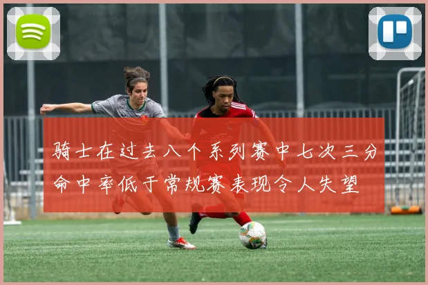骑士在过去八个系列赛中七次三分命中率低于常规赛表现令人失望