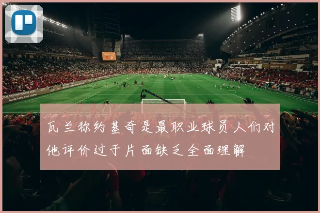 瓦兰称约基奇是最职业球员人们对他评价过于片面缺乏全面理解