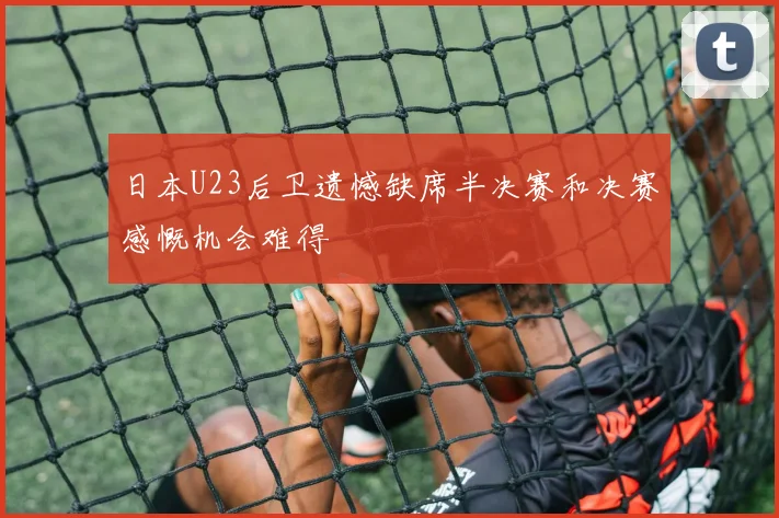 日本U23后卫遗憾缺席半决赛和决赛感慨机会难得