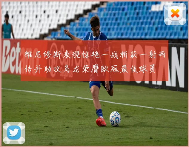 维尼修斯表现惊艳一战斩获一射两传并助攻乌龙荣膺欧冠最佳球员