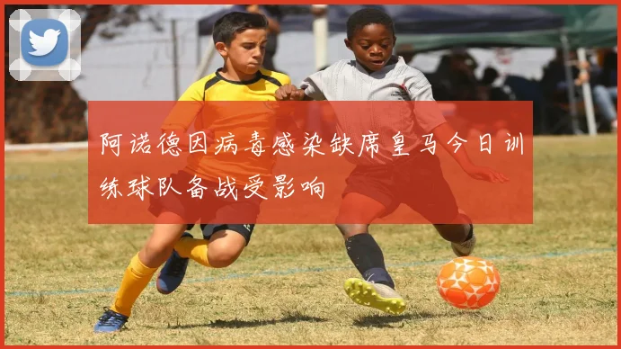 阿诺德因病毒感染缺席皇马今日训练球队备战受影响