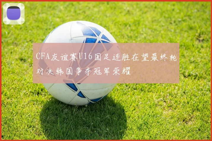 CFA友谊赛U16国足连胜在望最终轮对决韩国争夺冠军荣耀