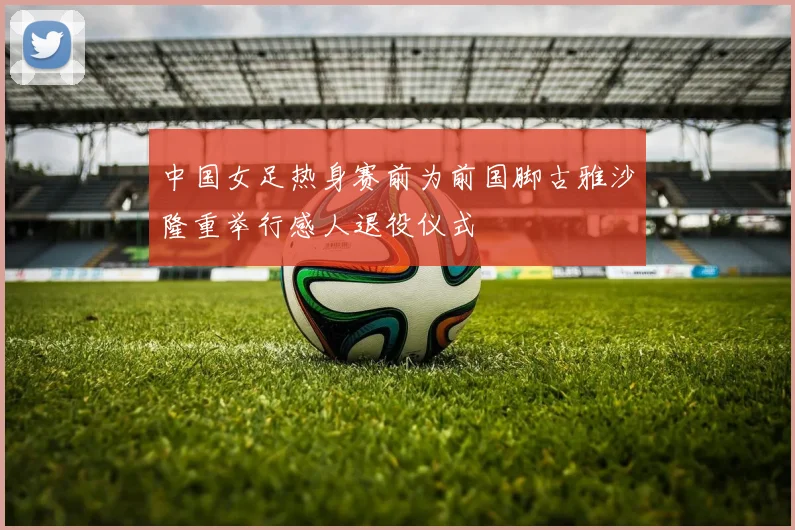 中国女足热身赛前为前国脚古雅沙隆重举行感人退役仪式