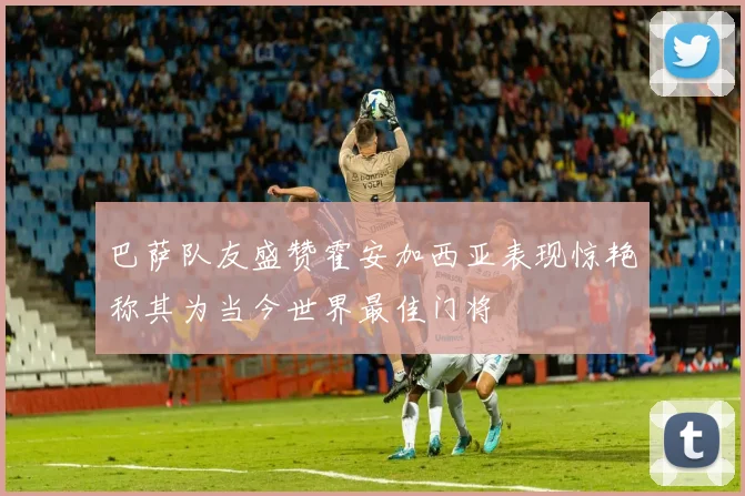 巴萨队友盛赞霍安加西亚表现惊艳称其为当今世界最佳门将
