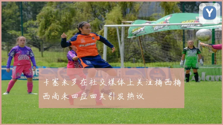 卡塞米罗在社交媒体上关注梅西梅西尚未回应回关引发热议