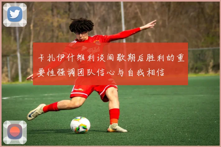 卡扎伊什维利谈间歇期后胜利的重要性强调团队信心与自我相信