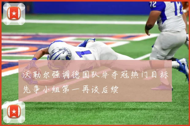 沃勒尔强调德国队非夺冠热门目标先争小组第一再谈后续