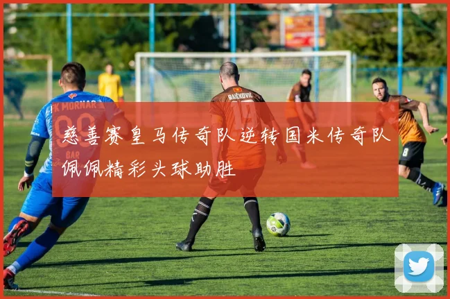 慈善赛皇马传奇队逆转国米传奇队佩佩精彩头球助胜