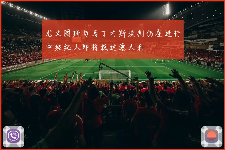 尤文图斯与马丁内斯谈判仍在进行中经纪人即将抵达意大利