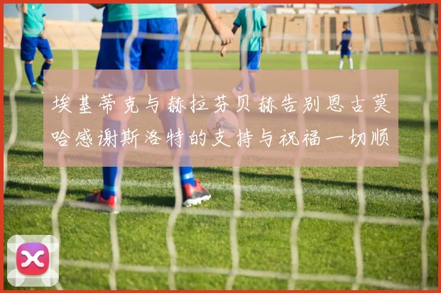 埃基蒂克与赫拉芬贝赫告别恩古莫哈感谢斯洛特的支持与祝福一切顺利