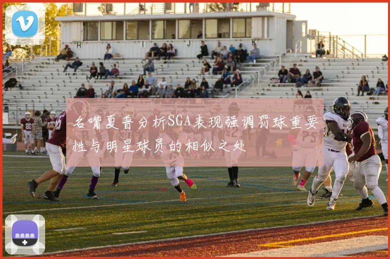 名嘴夏普分析SGA表现强调罚球重要性与明星球员的相似之处