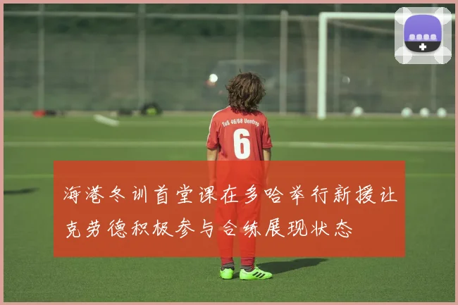 海港冬训首堂课在多哈举行新援让克劳德积极参与合练展现状态