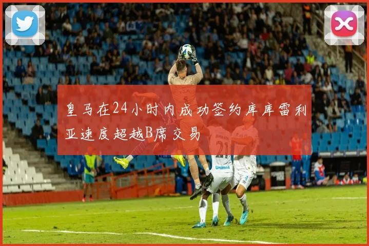 皇马在24小时内成功签约库库雷利亚速度超越B席交易