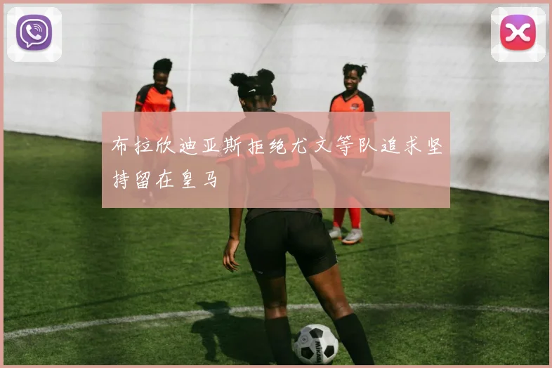 布拉欣迪亚斯拒绝尤文等队追求坚持留在皇马