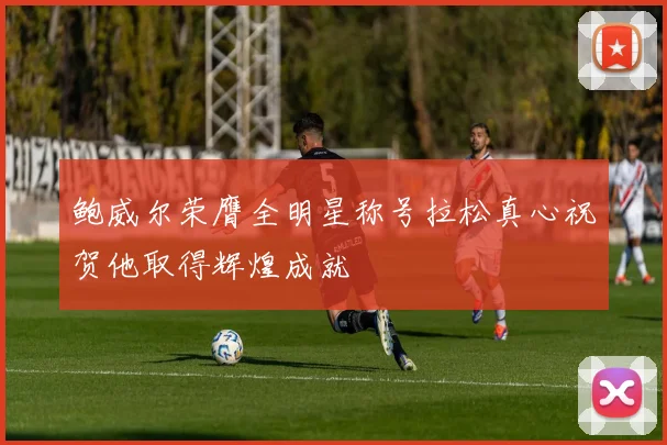 鲍威尔荣膺全明星称号拉松真心祝贺他取得辉煌成就