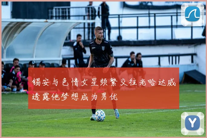 锡安与色情女星频繁交往老哈达威透露他梦想成为男优