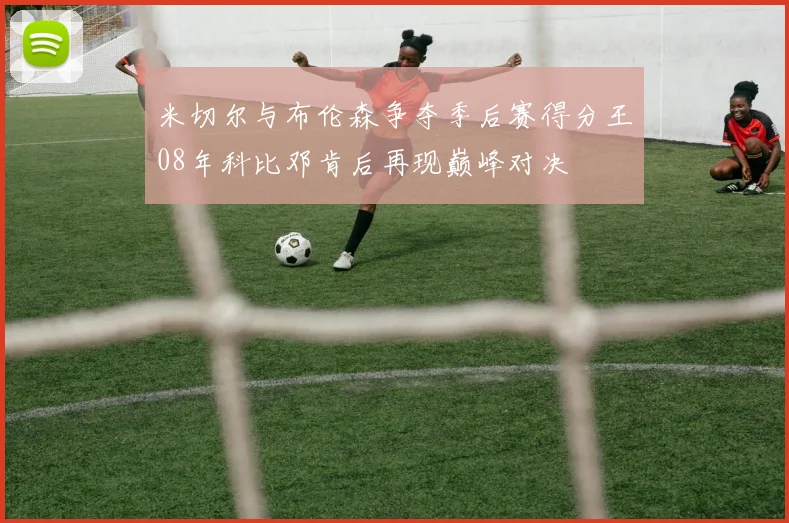 米切尔与布伦森争夺季后赛得分王08年科比邓肯后再现巅峰对决