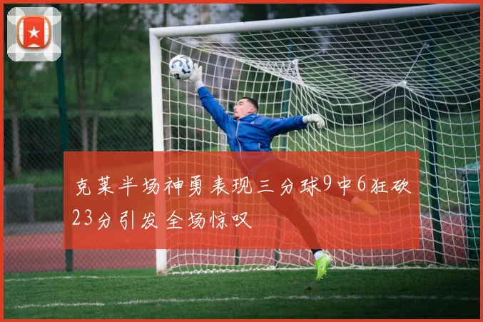克莱半场神勇表现三分球9中6狂砍23分引发全场惊叹