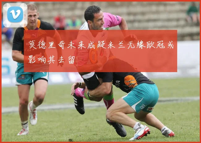 莫德里奇未来成疑米兰无缘欧冠或影响其去留